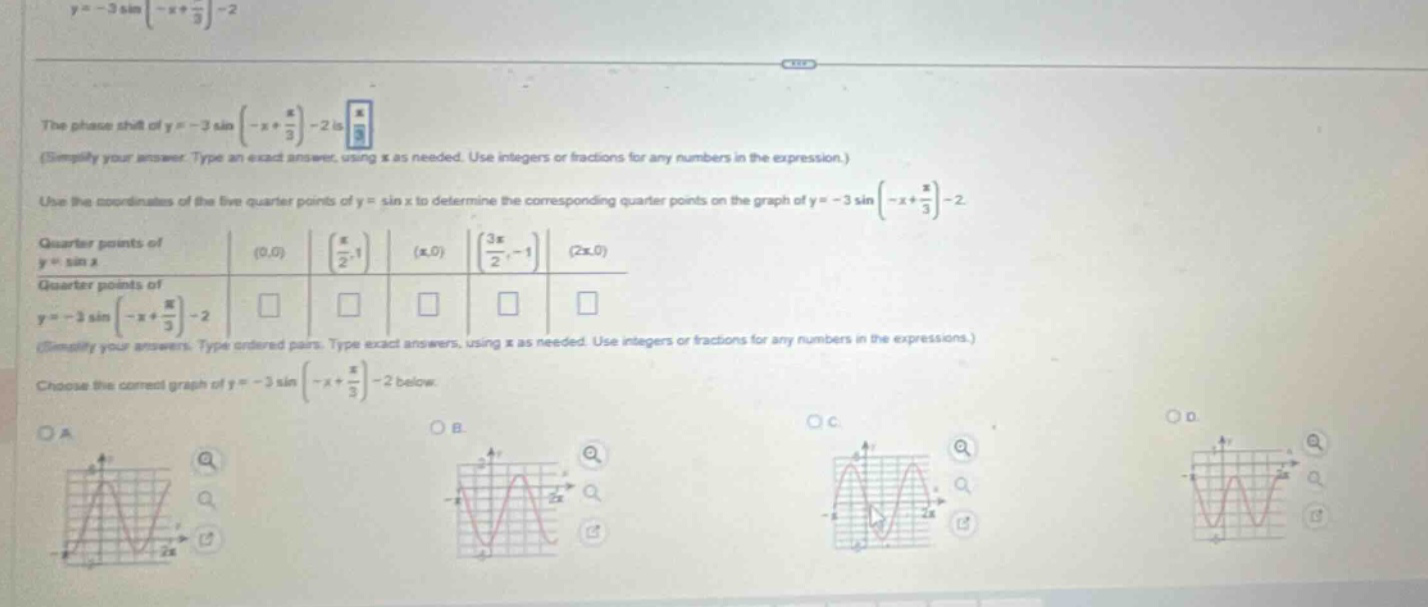 y = - 3 sin(-x + π/3)-2\nthe phase - shift of y = - 3 sin(-x + π/3)-2 is \n(simplify your answer. type an exact answer, using π as needed. use integers or fractions for any numbers in the expression.)\nuse the coordinates of the five - quarter points of y = sin x to determine the corresponding quarter points on the graph of y = - 3 sin(-x + π/3)-2.\nquarter points of y = sin x: (0,0) (π/2,1) (π,0) (3π/2,-1) (2π,0)\nquarter points of y = - 3 sin(-x + π/3)-2 \n(simplify your answers. type ordered pairs. type exact answers, using π as needed. use integers or fractions for any numbers in the expressions.)\nchoose the correct graph of y = - 3 sin(-x + π/3)-2 below.\noa\nob\noc\nod