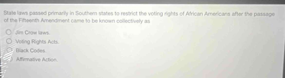 state laws passed primarily in southern states to restrict the voting rights of african americans after the passage of the fifteenth amendment came to be known collectively as\njim crow laws.\nvoting rights acts.\nblack codes.\naffirmative action.