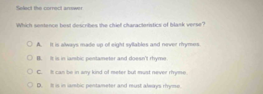 select the correct answer. which sentence best describes the chief characteristics of blank verse? a. it is always made up of eight syllables and never rhymes. b. it is in iambic pentameter and doesnt rhyme. c. it can be in any kind of meter but must never rhyme. d. it is in iambic pentameter and must always rhyme.