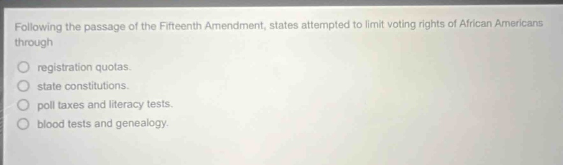 following the passage of the fifteenth amendment, states attempted to limit voting rights of african americans through\nregistration quotas.\nstate constitutions.\npoll taxes and literacy tests.\nblood tests and genealogy.