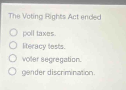 the voting rights act ended\npoll taxes.\nliteracy tests.\nvoter segregation.\ngender discrimination.