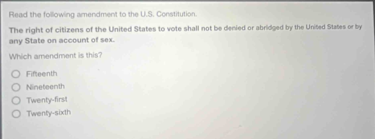 read the following amendment to the u.s. constitution. the right of citizens of the united states to vote shall not be denied or abridged by the united states or by any state on account of sex. which amendment is this? fifteenth nineteenth twenty - first twenty - sixth