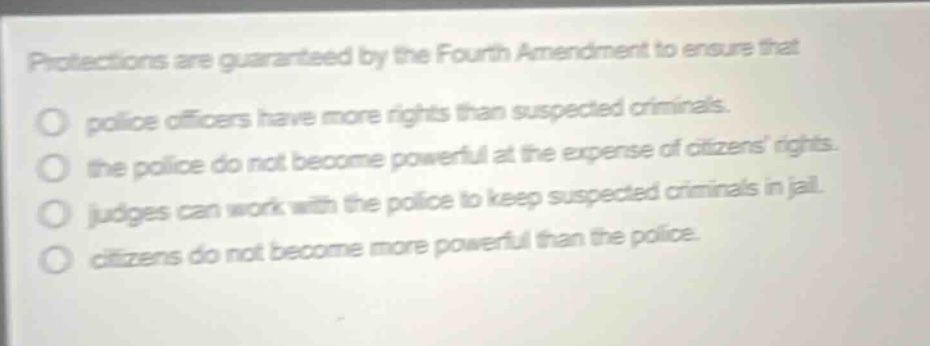 protections are guaranteed by the fourth amendment to ensure that\npolice officers have more rights than suspected criminals.\nthe police do not become powerful at the expense of citizens rights.\njudges can work with the police to keep suspected criminals in jail.\ncitizens do not become more powerful than the police.