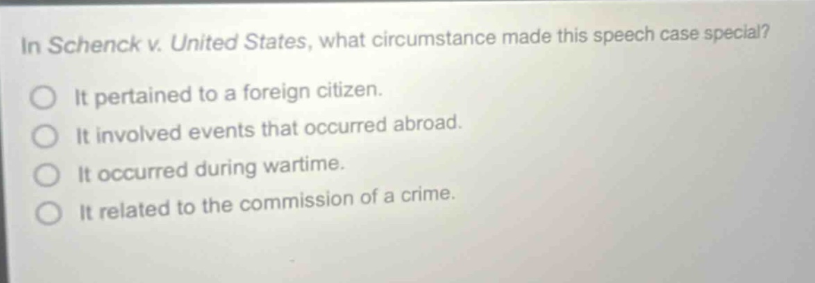 in schenck v. united states, what circumstance made this speech case special? it pertained to a foreign citizen. it involved events that occurred abroad. it occurred during wartime. it related to the commission of a crime.