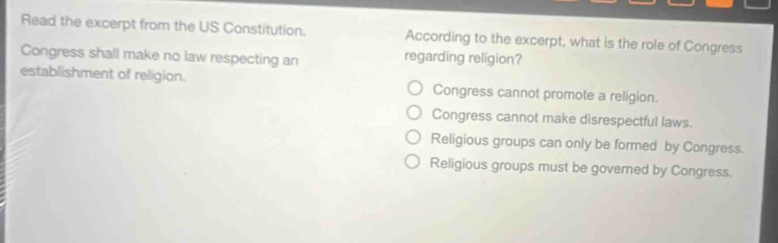 read the excerpt from the us constitution. congress shall make no law respecting an establishment of religion. according to the excerpt, what is the role of congress regarding religion? congress cannot promote a religion. congress cannot make disrespectful laws. religious groups can only be formed by congress. religious groups must be governed by congress.