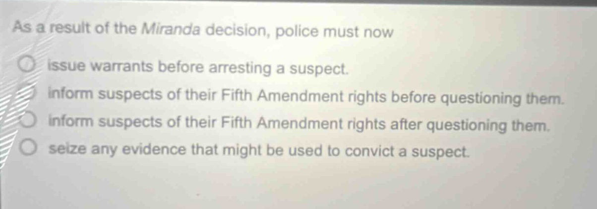 as a result of the miranda decision, police must now\nissue warrants before arresting a suspect.\ninform suspects of their fifth amendment rights before questioning them.\ninform suspects of their fifth amendment rights after questioning them.\nseize any evidence that might be used to convict a suspect.