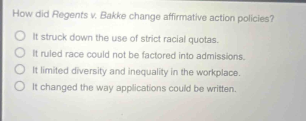 how did regents v. bakke change affirmative action policies? it struck down the use of strict racial quotas. it ruled race could not be factored into admissions. it limited diversity and inequality in the workplace. it changed the way applications could be written.