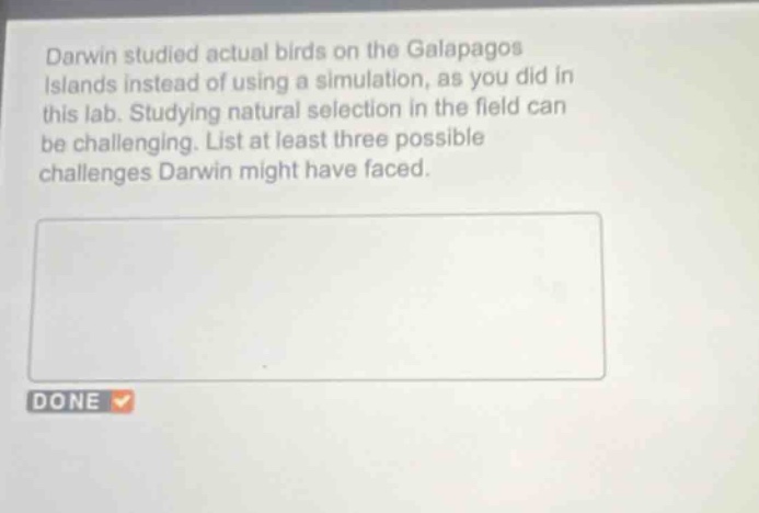 darwin studied actual birds on the galapagos islands instead of using a simulation, as you did in this lab. studying natural selection in the field can be challenging. list at least three possible challenges darwin might have faced.