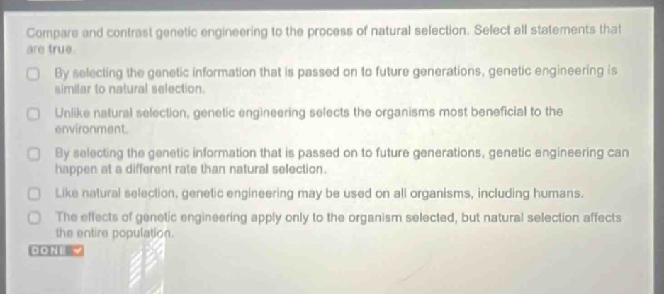 compare and contrast genetic engineering to the process of natural selection. select all statements that are true. by selecting the genetic information that is passed on to future generations, genetic engineering is similar to natural selection. unlike natural selection, genetic engineering selects the organisms most beneficial to the environment. by selecting the genetic information that is passed on to future generations, genetic engineering can happen at a different rate than natural selection. like natural selection, genetic engineering may be used on all organisms, including humans. the effects of genetic engineering apply only to the organism selected, but natural selection affects the entire population. done