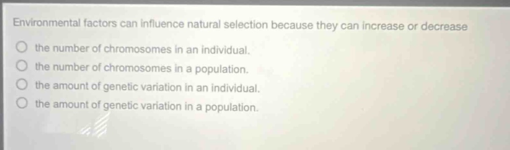 environmental factors can influence natural selection because they can increase or decrease the number of chromosomes in an individual. the number of chromosomes in a population. the amount of genetic variation in an individual. the amount of genetic variation in a population.