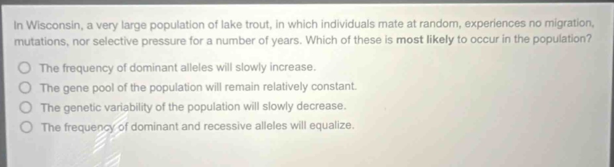 in wisconsin, a very large population of lake trout, in which individuals mate at random, experiences no migration, mutations, nor selective pressure for a number of years. which of these is most likely to occur in the population? the frequency of dominant alleles will slowly increase. the gene pool of the population will remain relatively constant. the genetic variability of the population will slowly decrease. the frequency of dominant and recessive alleles will equalize.