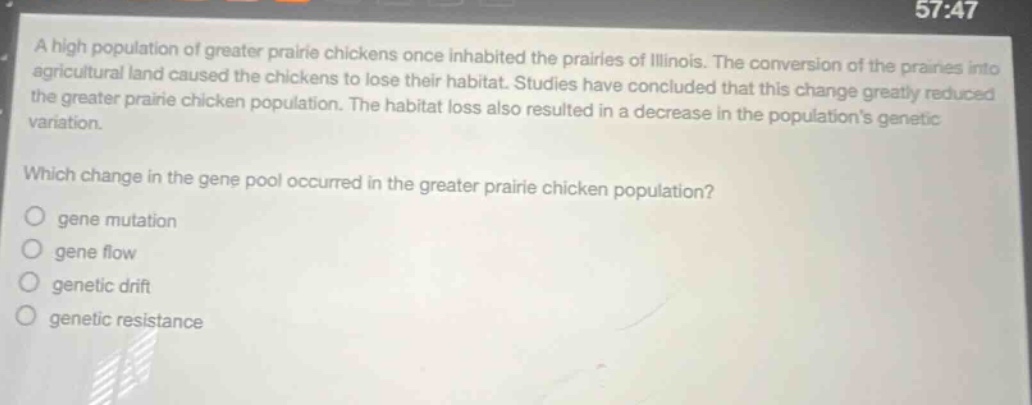 a high population of greater prairie chickens once inhabited the prairies of illinois. the conversion of the prairies into agricultural land caused the chickens to lose their habitat. studies have concluded that this change greatly reduced the greater prairie chicken population. the habitat loss also resulted in a decrease in the populations genetic variation. which change in the gene pool occurred in the greater prairie chicken population? gene mutation gene flow genetic drift genetic resistance