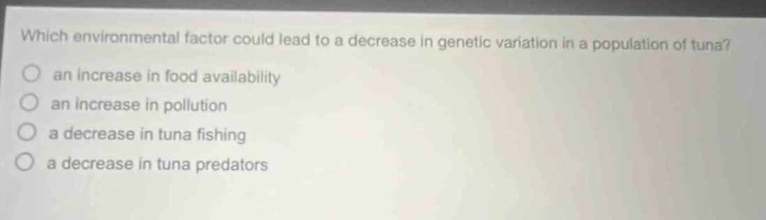 which environmental factor could lead to a decrease in genetic variation in a population of tuna? an increase in food availability an increase in pollution a decrease in tuna fishing a decrease in tuna predators
