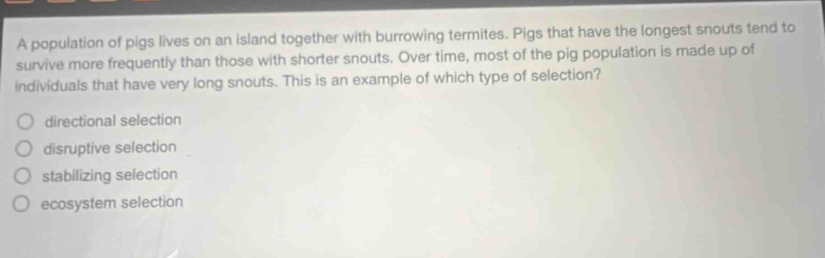 a population of pigs lives on an island together with burrowing termites. pigs that have the longest snouts tend to survive more frequently than those with shorter snouts. over time, most of the pig population is made up of individuals that have very long snouts. this is an example of which type of selection?\n directional selection\n disruptive selection\n stabilizing selection\n ecosystem selection