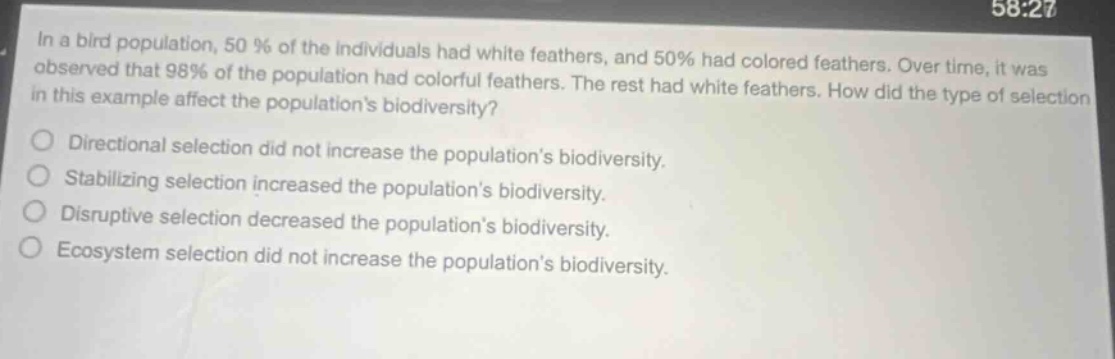 in a bird population, 50% of the individuals had white feathers, and 50% had colored feathers. over time, it was observed that 98% of the population had colorful feathers. the rest had white feathers. how did the type of selection in this example affect the populations biodiversity?\ndirectional selection did not increase the populations biodiversity.\nstabilizing selection increased the populations biodiversity.\ndisruptive selection decreased the populations biodiversity.\necosystem selection did not increase the populations biodiversity.