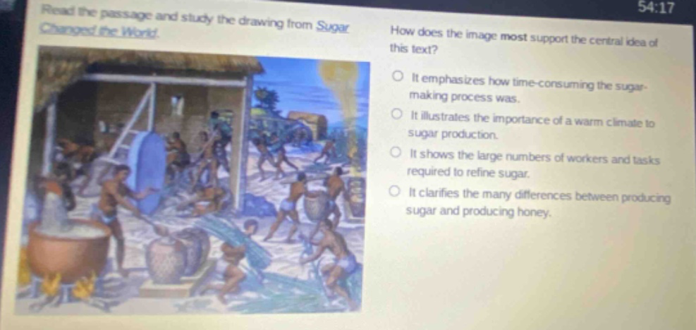 read the passage and study the drawing from sugar changed the world. how does the image most support the central idea of this text? it emphasizes how time - consuming the sugar - making process was. it illustrates the importance of a warm climate to sugar production. it shows the large numbers of workers and tasks required to refine sugar. it clarifies the many differences between producing sugar and producing honey.