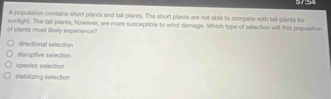 a population contains short plants and tall plants. the short plants are not able to compete with tall plants for sunlight. the tall plants, however, are more susceptible to wind damage. which type of selection will this population of plants most likely experience?\ndirectional selection\ndisruptive selection\nspecies selection\nstabilizing selection