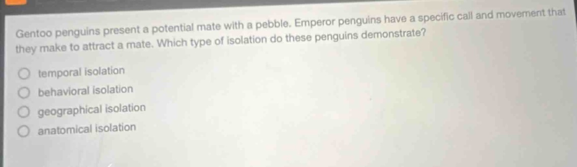 gentoo penguins present a potential mate with a pebble. emperor penguins have a specific call and movement that they make to attract a mate. which type of isolation do these penguins demonstrate?\no temporal isolation\no behavioral isolation\no geographical isolation\no anatomical isolation