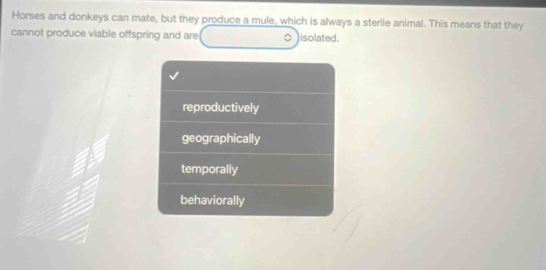 horses and donkeys can mate, but they produce a mule, which is always a sterile animal. this means that they cannot produce viable offspring and are isolated. reproductively geographically temporally behaviorally