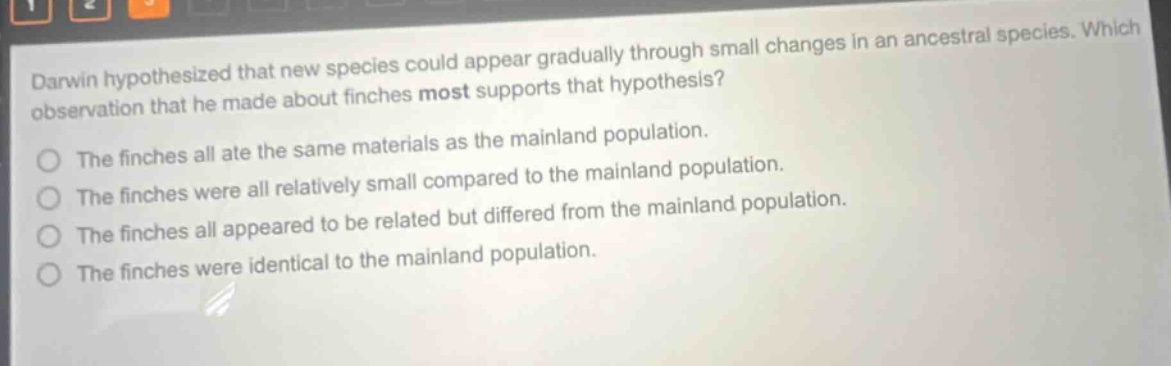 darwin hypothesized that new species could appear gradually through small changes in an ancestral species. which observation that he made about finches most supports that hypothesis? the finches all ate the same materials as the mainland population. the finches were all relatively small compared to the mainland population. the finches all appeared to be related but differed from the mainland population. the finches were identical to the mainland population.