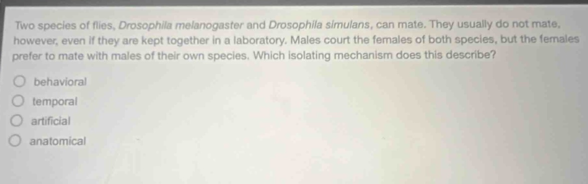 two species of flies, drosophila melanogaster and drosophila simulans, can mate. they usually do not mate, however, even if they are kept together in a laboratory. males court the females of both species, but the females prefer to mate with males of their own species. which isolating mechanism does this describe?\nbehavioral\ntemporal\nartificial\nanatomical