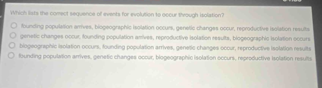 which lists the correct sequence of events for evolution to occur through isolation? founding population arrives, biogeographic isolation occurs, genetic changes occur, reproductive isolation results genetic changes occur, founding population arrives, reproductive isolation results, biogeographic isolation occurs biogeographic isolation occurs, founding population arrives, genetic changes occur, reproductive isolation results founding population arrives, genetic changes occur, biogeographic isolation occurs, reproductive isolation results