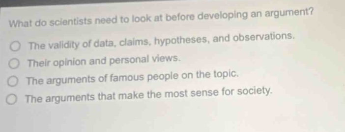 what do scientists need to look at before developing an argument? the validity of data, claims, hypotheses, and observations. their opinion and personal views. the arguments of famous people on the topic. the arguments that make the most sense for society.