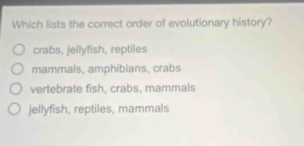 which lists the correct order of evolutionary history?\no crabs, jellyfish, reptiles\no mammals, amphibians, crabs\no vertebrate fish, crabs, mammals\no jellyfish, reptiles, mammals