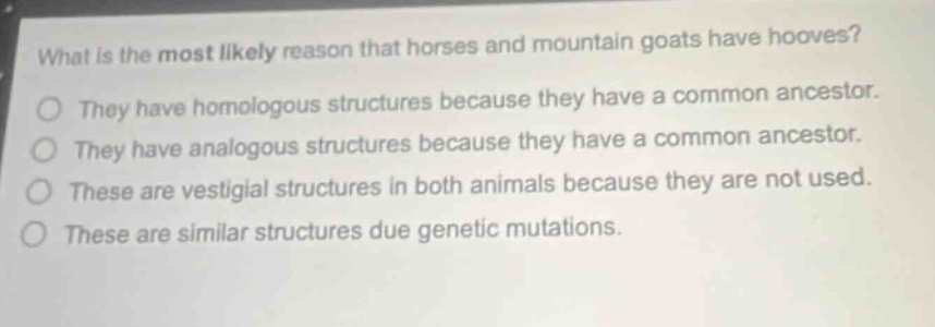 what is the most likely reason that horses and mountain goats have hooves? they have homologous structures because they have a common ancestor. they have analogous structures because they have a common ancestor. these are vestigial structures in both animals because they are not used. these are similar structures due genetic mutations.