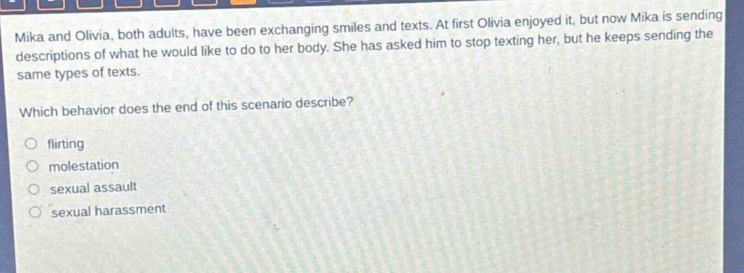 mika and olivia, both adults, have been exchanging smiles and texts. at first olivia enjoyed it, but now mika is sending descriptions of what he would like to do to her body. she has asked him to stop texting her, but he keeps sending the same types of texts. which behavior does the end of this scenario describe? flirting molestation sexual assault sexual harassment