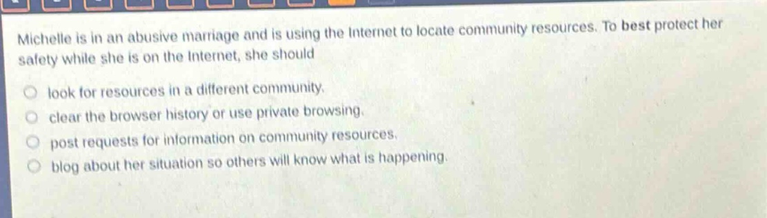 michelle is in an abusive marriage and is using the internet to locate community resources. to best protect her safety while she is on the internet, she should\nlook for resources in a different community.\nclear the browser history or use private browsing.\npost requests for information on community resources.\nblog about her situation so others will know what is happening.