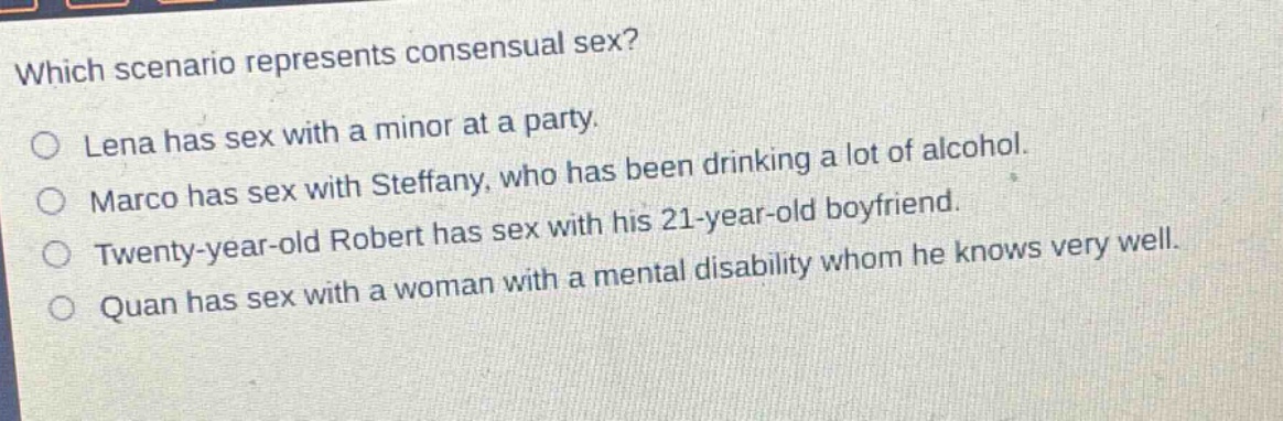 which scenario represents consensual sex?\nlena has sex with a minor at a party.\nmarco has sex with steffany, who has been drinking a lot of alcohol.\ntwenty - year - old robert has sex with his 21 - year - old boyfriend.\nquan has sex with a woman with a mental disability whom he knows very well.