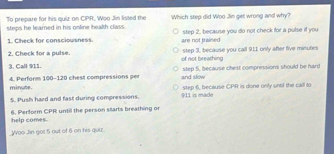 to prepare for his quiz on cpr, woo jin listed the steps he learned in his online health class. 1. check for consciousness. 2. check for a pulse. 3. call 911. 4. perform 100 - 120 chest compressions per minute. 5. push hard and fast during compressions. 6. perform cpr until the person starts breathing or help comes. woo jin got 5 out of 6 on his quiz. which step did woo jin get wrong and why? step 2, because you do not check for a pulse if you are not trained step 3, because you call 911 only after five minutes of not breathing step 5, because chest compressions should be hard and slow step 6, because cpr is done only until the call to 911 is made