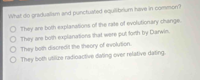 what do gradualism and punctuated equilibrium have in common? they are both explanations of the rate of evolutionary change. they are both explanations that were put forth by darwin. they both discredit the theory of evolution. they both utilize radioactive dating over relative dating.