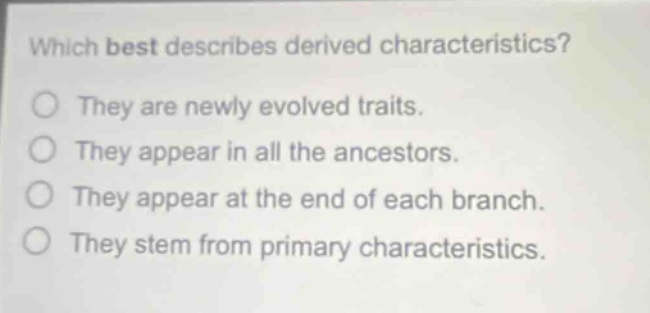 which best describes derived characteristics? they are newly evolved traits. they appear in all the ancestors. they appear at the end of each branch. they stem from primary characteristics.