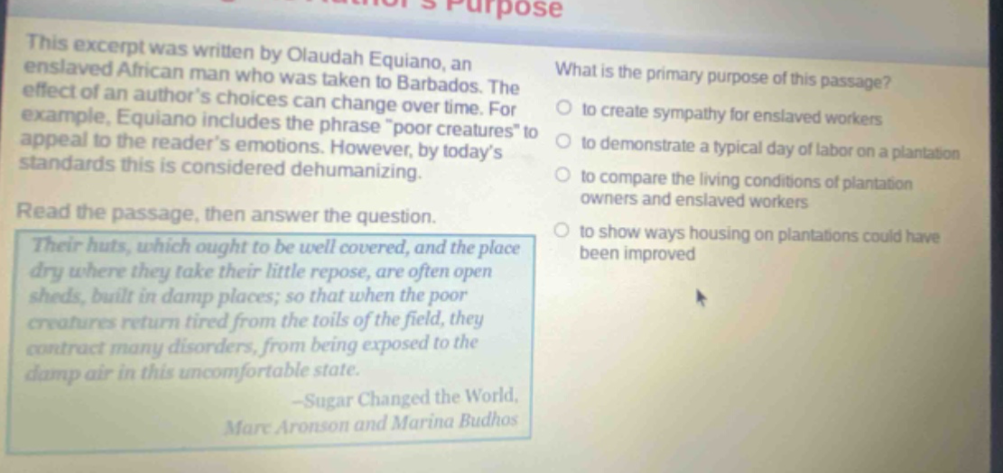 this excerpt was written by olaudah equiano, an enslaved african man who was taken to barbados. the effect of an authors choices can change over time. for example, equiano includes the phrase \poor creatures\ to appeal to the readers emotions. however, by todays standards this is considered dehumanizing. read the passage, then answer the question. their huts, which ought to be well covered, and the place dry where they take their little repose, are often open sheds, built in damp places; so that when the poor creatures return tired from the toils of the field, they contract many disorders, from being exposed to the damp air in this uncomfortable state. -sugar changed the world, marc aronson and marina budhos what is the primary purpose of this passage? to create sympathy for enslaved workers to demonstrate a typical day of labor on a plantation to compare the living conditions of plantation owners and enslaved workers to show ways housing on plantations could have been improved