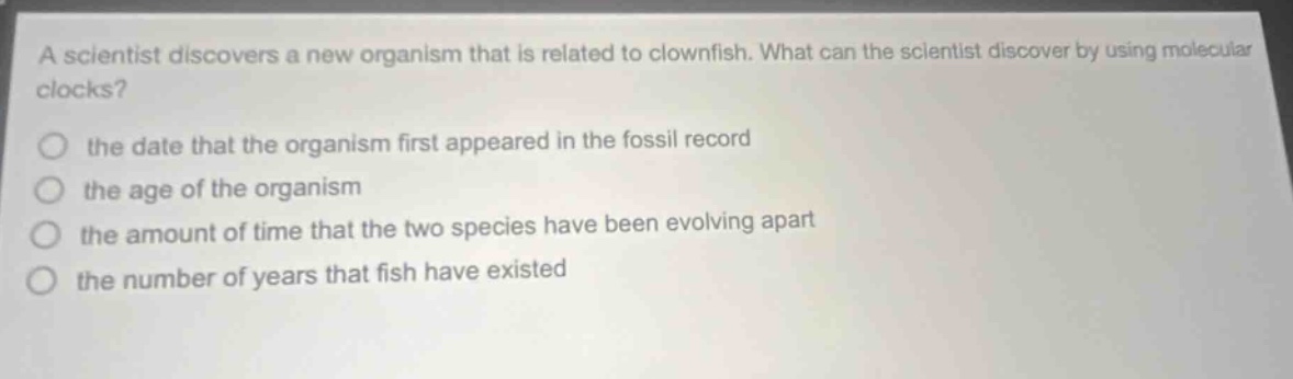 a scientist discovers a new organism that is related to clownfish. what can the scientist discover by using molecular clocks? the date that the organism first appeared in the fossil record the age of the organism the amount of time that the two species have been evolving apart the number of years that fish have existed
