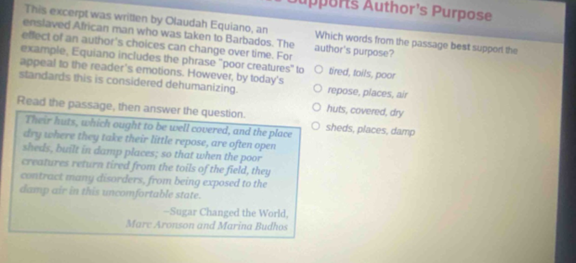 this excerpt was written by olaudah equiano, an enslaved african man who was taken to barbados. the effect of an authors choices can change over time. for example, equiano includes the phrase \poor creatures\ to appeal to the readers emotions. however, by todays standards this is considered dehumanizing. read the passage, then answer the question. their huts, which ought to be well covered, and the place dry where they take their little repose, are often open sheds, built in damp places; so that when the poor creatures return tired from the toils of the field, they contract many disorders, from being exposed to the damp air in this uncomfortable state. -sugar changed the world, marc aronson and marina budhos which words from the passage best support the authors purpose? tired, toils, poor repose, places, air huts, covered, dry sheds, places, damp