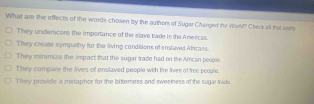 what are the effects of the words chosen by the authors of sugar changed the world? check all that apply. they underscore the importance of the slave trade in the americas. they create sympathy for the living conditions of enslaved africans. they minimize the impact that the sugar trade had on the african people. they compare the lives of enslaved people with the lives of free people. they provide a metaphor for the bitterness and sweetness of the sugar trade.