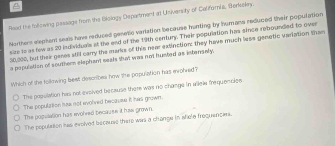 read the following passage from the biology department at university of california, berkeley. northern elephant seals have reduced genetic variation because hunting by humans reduced their population size to as few as 20 individuals at the end of the 19th century. their population has since rebounded to over 30,000, but their genes still carry the marks of this near extinction: they have much less genetic variation than a population of southern elephant seals that was not hunted as intensely. which of the following best describes how the population has evolved? the population has not evolved because there was no change in allele frequencies. the population has not evolved because it has grown. the population has evolved because it has grown. the population has evolved because there was a change in allele frequencies.
