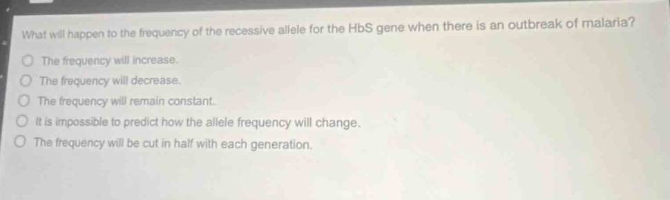what will happen to the frequency of the recessive allele for the hbs gene when there is an outbreak of malaria? the frequency will increase. the frequency will decrease. the frequency will remain constant. it is impossible to predict how the allele frequency will change. the frequency will be cut in half with each generation.