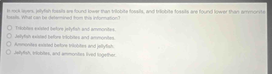in rock layers, jellyfish fossils are found lower than trilobite fossils, and trilobite fossils are found lower than ammonite fossils. what can be determined from this information? trilobites existed before jellyfish and ammonites. jellyfish existed before trilobites and ammonites. ammonites existed before trilobites and jellyfish. jellyfish, trilobites, and ammonites lived together.