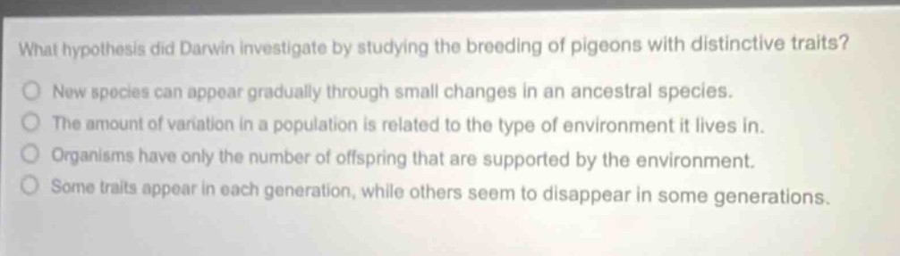 what hypothesis did darwin investigate by studying the breeding of pigeons with distinctive traits?\nnew species can appear gradually through small changes in an ancestral species.\nthe amount of variation in a population is related to the type of environment it lives in.\norganisms have only the number of offspring that are supported by the environment.\nsome traits appear in each generation, while others seem to disappear in some generations.