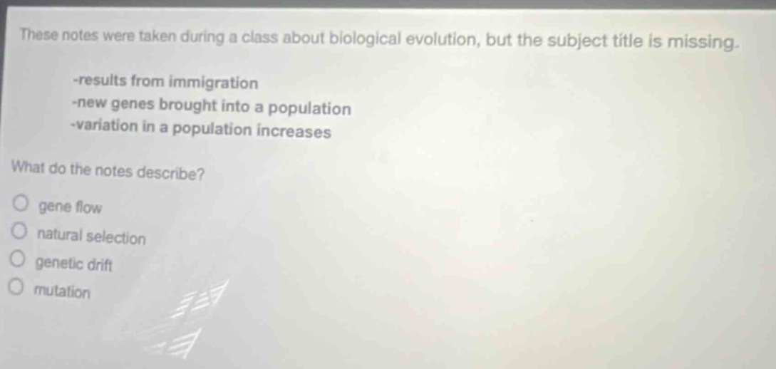 these notes were taken during a class about biological evolution, but the subject title is missing. -results from immigration -new genes brought into a population -variation in a population increases what do the notes describe? gene flow natural selection genetic drift mutation