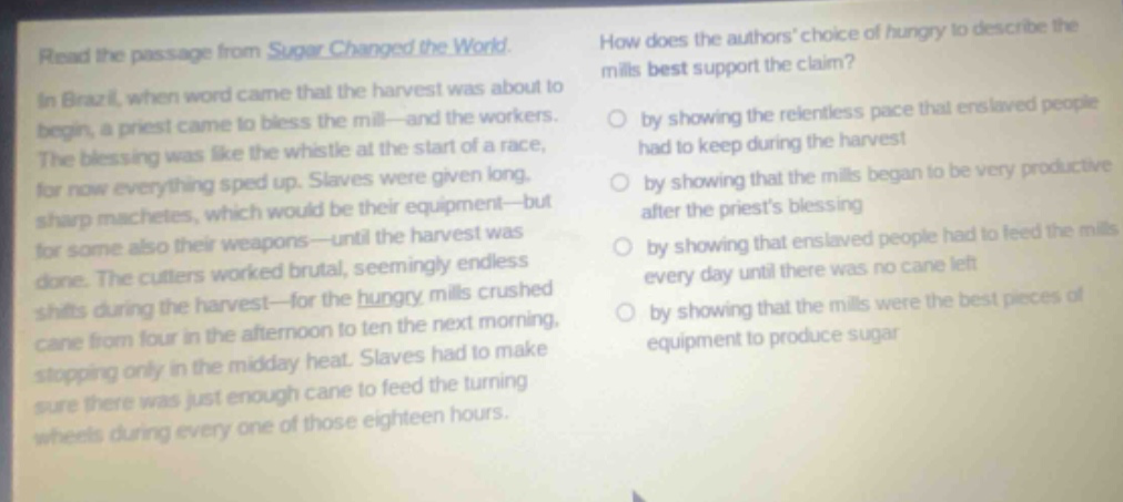 read the passage from sugar changed the world. in brazil, when word came that the harvest was about to begin, a priest came to bless the mill—and the workers. the blessing was like the whistle at the start of a race, for now everything sped up. slaves were given long, sharp machetes, which would be their equipment—but for some also their weapons—until the harvest was done. the cutters worked brutal, seemingly endless shifts during the harvest—for the hungry mills crushed cane from four in the afternoon to ten the next morning, stopping only in the midday heat. slaves had to make sure there was just enough cane to feed the turning wheels during every one of those eighteen hours. how does the authors choice of hungry to describe the mills best support the claim? by showing the relentless pace that enslaved people had to keep during the harvest by showing that the mills began to be very productive after the priests blessing by showing that enslaved people had to feed the mills every day until there was no cane left by showing that the mills were the best pieces of equipment to produce sugar