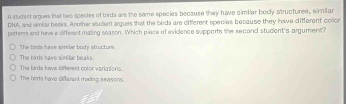 a student argues that two species of birds are the same species because they have similar body structures, similar dna, and similar beaks. another student argues that the birds are different species because they have different color patterns and have a different mating season. which piece of evidence supports the second students argument? the birds have similar body structure. the birds have similar beaks. the birds have different color variations. the birds have different mating seasons.