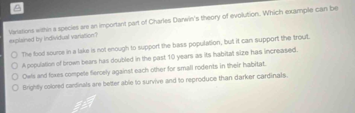 variations within a species are an important part of charles darwins theory of evolution. which example can be explained by individual variation? the food source in a lake is not enough to support the bass population, but it can support the trout. a population of brown bears has doubled in the past 10 years as its habitat size has increased. owls and foxes compete fiercely against each other for small rodents in their habitat. brightly colored cardinals are better able to survive and to reproduce than darker cardinals.