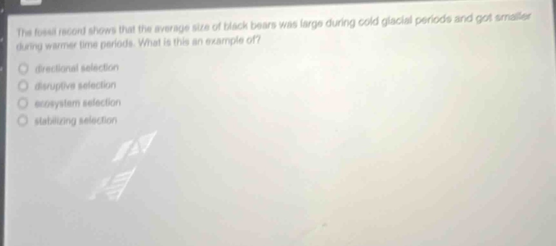 the fossil record shows that the average size of black bears was large during cold glacial periods and got smaller during warmer time periods. what is this an example of?\n directional selection\n disruptive selection\n ecosystem selection\n stabilizing selection
