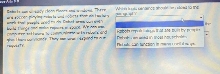 robots can already clean floors and windows. there are soccer - playing robots and robots that do factory work that people used to do. robot arms can even build things and make repairs. in space. we can use computer software to communicate with robots and give them commands. they can even respond to our requests. which topic sentence should be added to the paragraph? robots repair things that are built by people. robots are used in most households. robots can function in many useful ways.