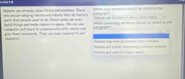 robots can already clean floors and windows. there are soccer - playing robots and robots that do factory work that people used to do. robot arms can even build things and make repairs in space. we can use computer software to communicate with robots and give them commands. they can even respond to our requests. which topic sentence should be added to the paragraph? robots function in many useful ways. which concluding sentence should be added to the paragraph? robots may end up smarter than humans. robots are quickly becoming common helpers. robots are useful in many ways.